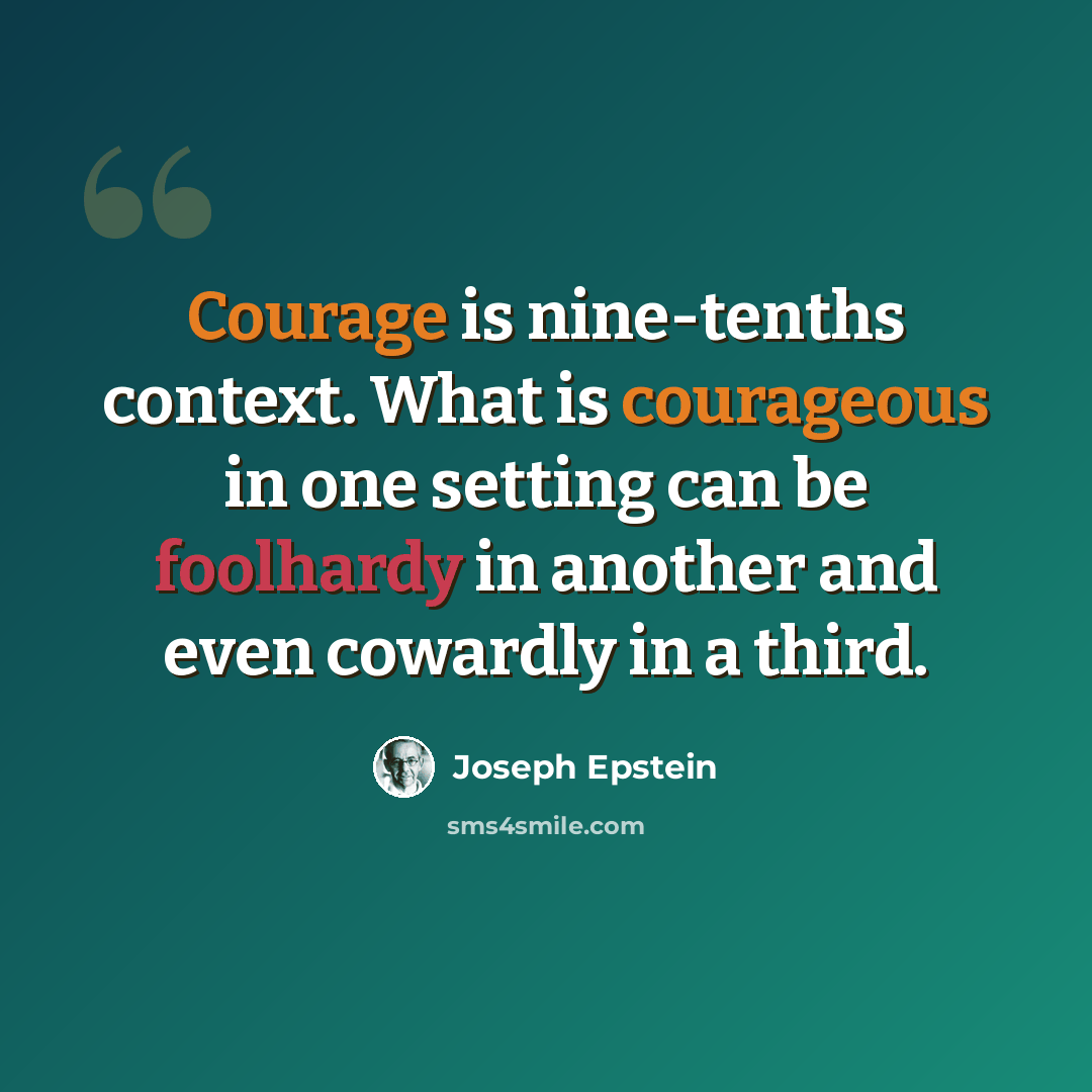 “Courage is nine-tenths context. What is courageous in one setting can be foolhardy in another and even cowardly in a third.” quote by Joseph Epstein