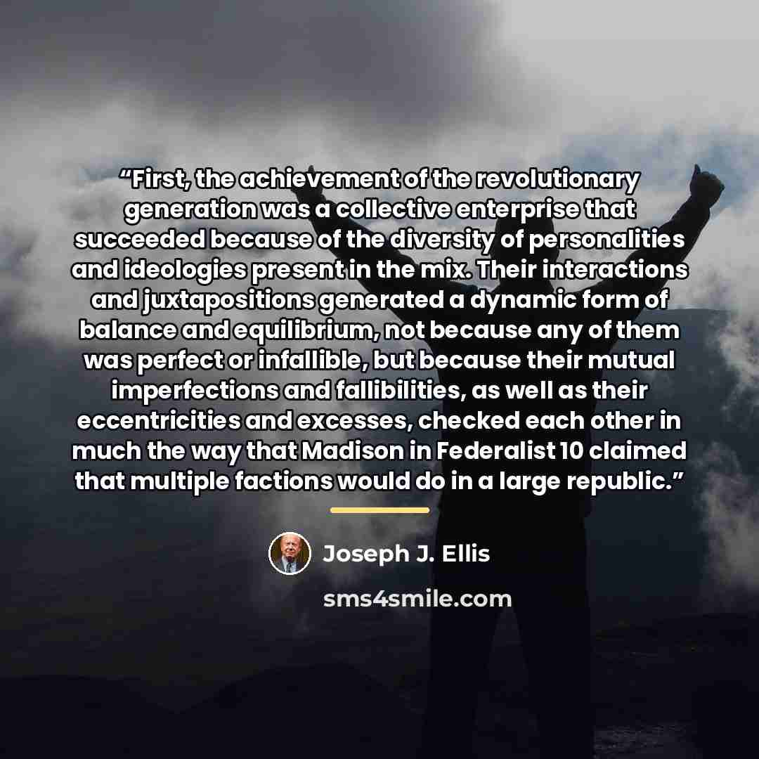“First, the achievement of the revolutionary generation was a collective enterprise that succeeded because of the diversity of personalities and ideologies present in the mix. Their interactions and juxtapositions generated a dynamic form of balance and equilibrium, not because any of them was…” quote by Joseph J. Ellis