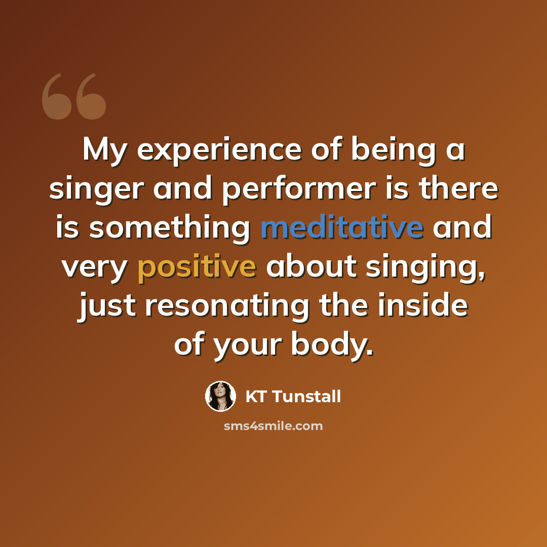 “My experience of being a singer and performer is there is something meditative and very positive about singing, just resonating the inside of your body.” quote by KT Tunstall