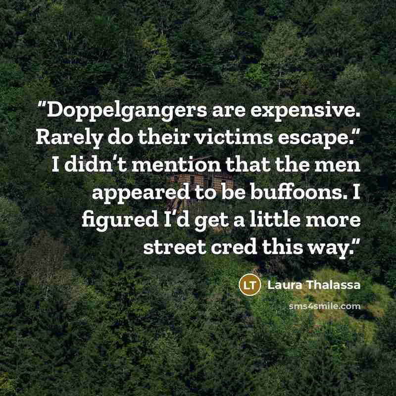 “Doppelgangers are expensive. Rarely do their victims escape.” I didn’t mention that the men appeared to be buffoons. I figured I’d get a little more street cred this way.” quote by Laura Thalassa