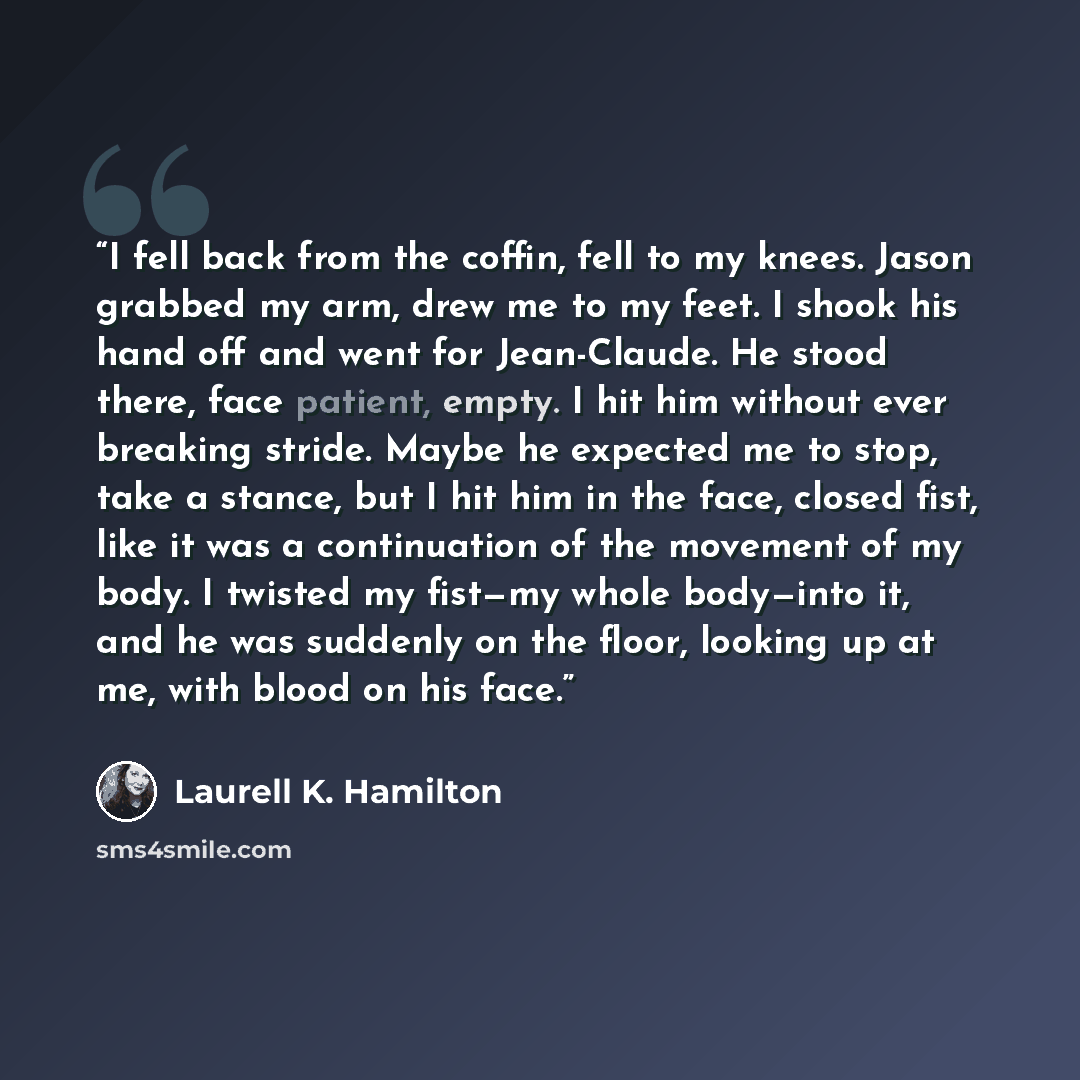 “I fell back from the coffin, fell to my knees. Jason grabbed my arm, drew me to my feet. I shook his hand off and went for Jean-Claude. He stood there, face patient, empty. I hit him without ever breaking stride. Maybe he expected me to stop, take a stance, but I hit him in the face, closed fist…” quote by Laurell K. Hamilton