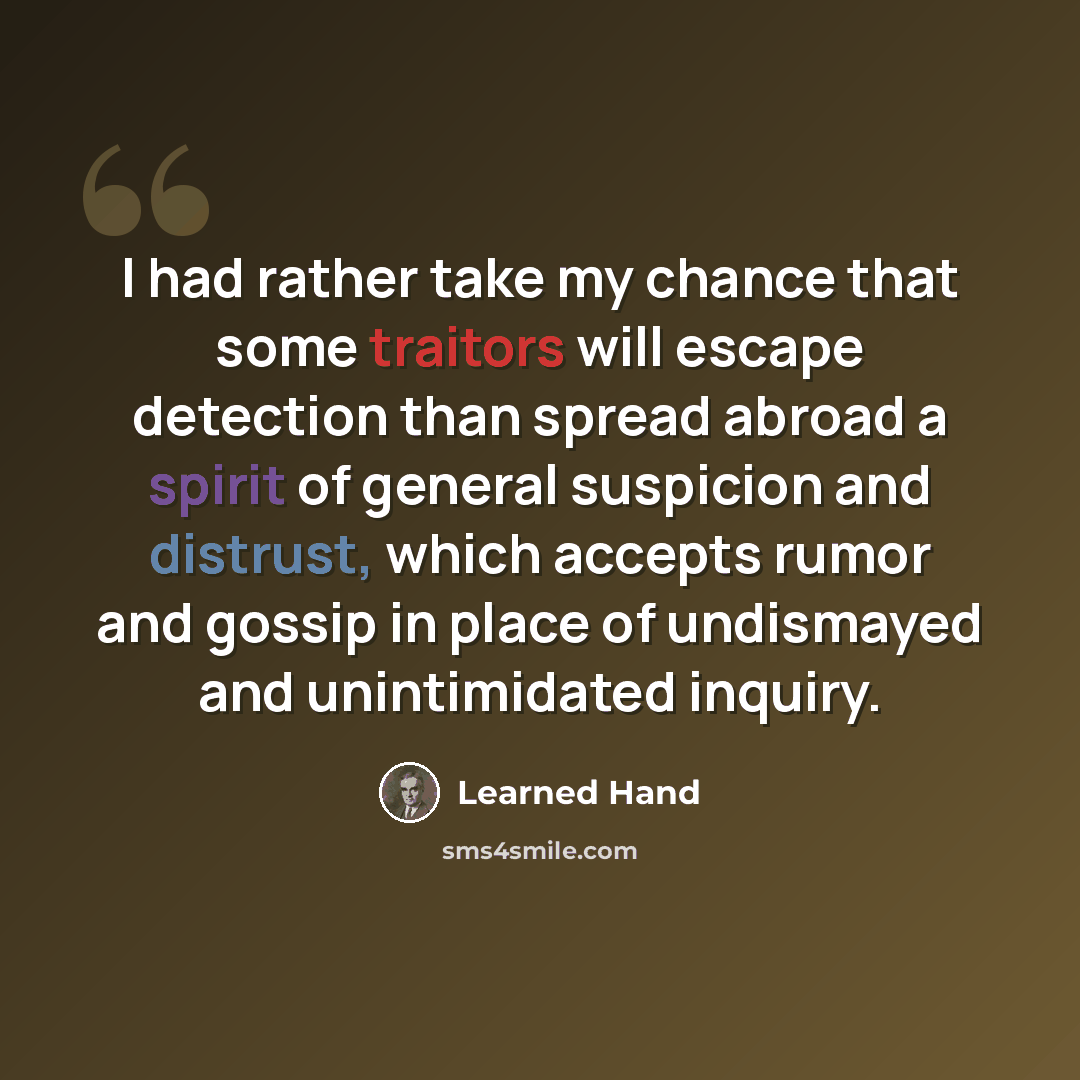 “I had rather take my chance that some traitors will escape detection than spread abroad a spirit of general suspicion and distrust, which accepts rumor and gossip in place of undismayed and unintimidated inquiry.” quote by Learned Hand