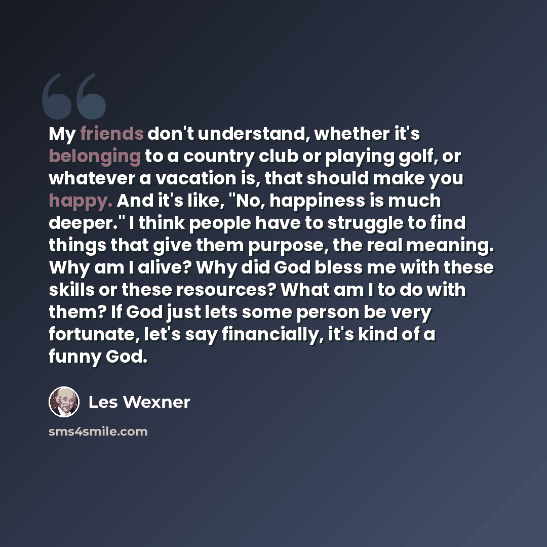 “My friends don't understand, whether it's belonging to a country club or playing golf, or whatever a vacation is, that should make you happy. And it's like, "No, happiness is much deeper." I think people have to struggle to find things that give them purpose, the real meaning. Why am I alive? Why…” quote by Les Wexner