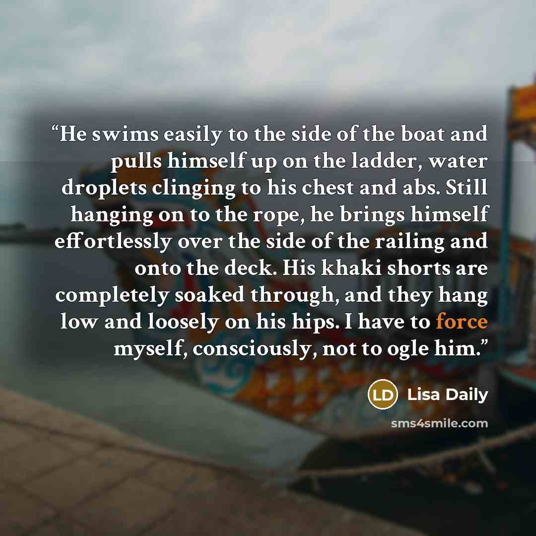 “He swims easily to the side of the boat and pulls himself up on the ladder, water droplets clinging to his chest and abs. Still hanging on to the rope, he brings himself effortlessly over the side of the railing and onto the deck. His khaki shorts are completely soaked through, and they hang low…” quote by Lisa Daily
