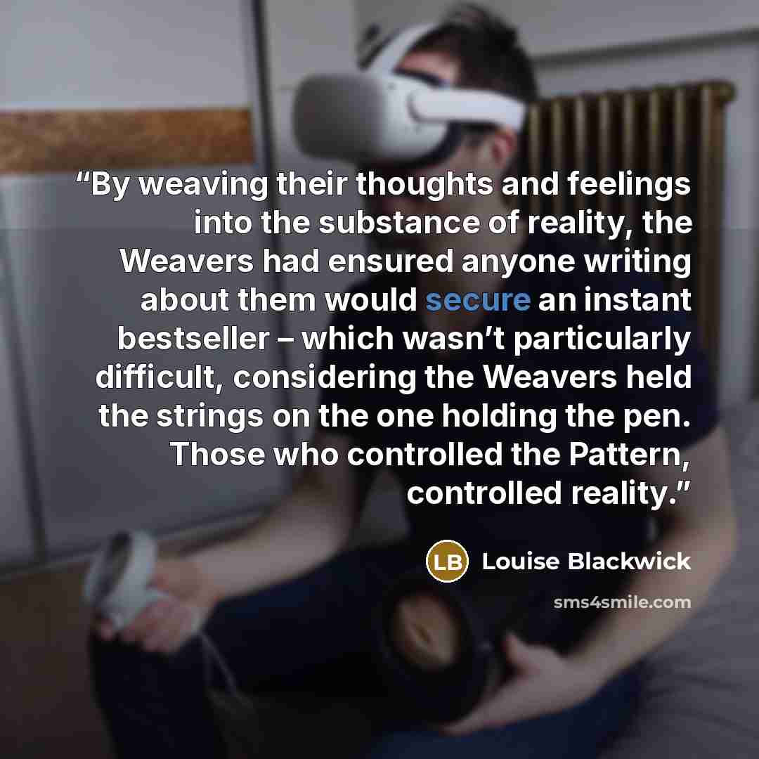 “By weaving their thoughts and feelings into the substance of reality, the Weavers had ensured anyone writing about them would secure an instant bestseller – which wasn’t particularly difficult, considering the Weavers held the strings on the one holding the pen. Those who controlled the Pattern…” quote by Louise Blackwick