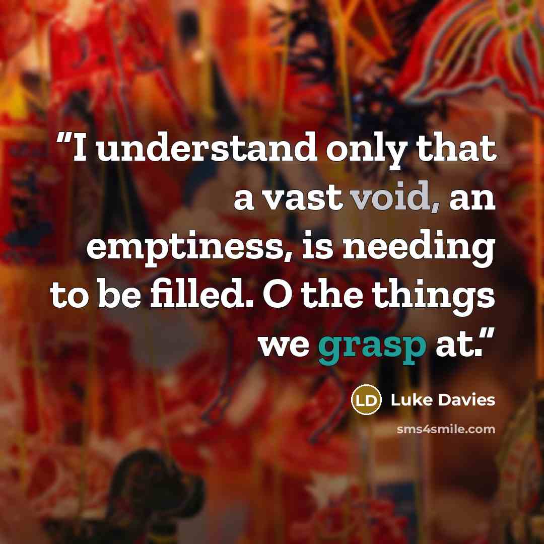 “I understand only that a vast void, an emptiness, is needing to be filled. O the things we grasp at.” quote by Luke Davies