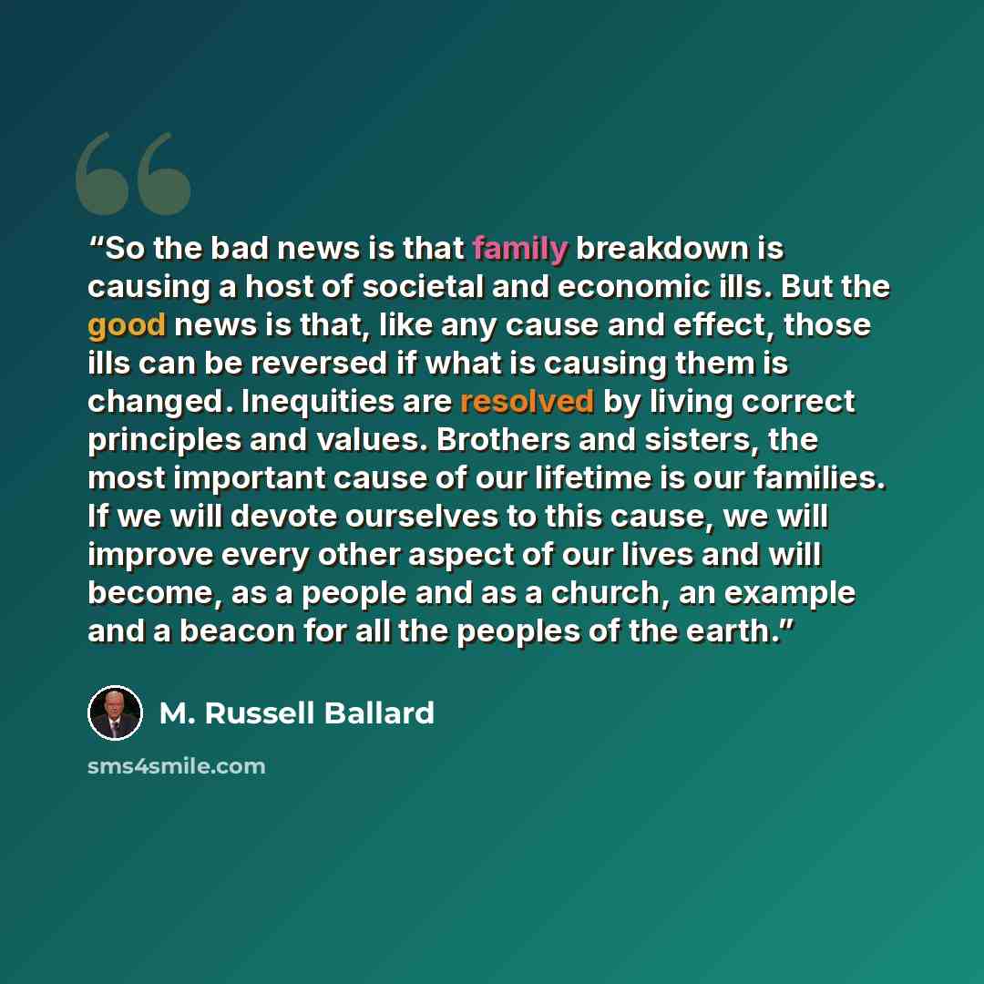 “So the bad news is that family breakdown is causing a host of societal and economic ills. But the good news is that, like any cause and effect, those ills can be reversed if what is causing them is changed. Inequities are resolved by living correct principles and values. Brothers and sisters, the…” quote by M. Russell Ballard