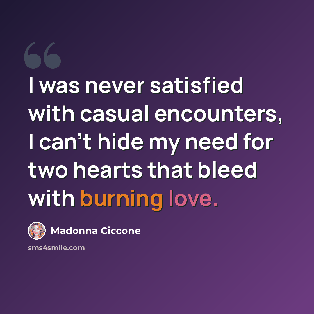 “I was never satisfied with casual encounters, I can't hide my need for two hearts that bleed with burning love.” quote by Madonna Ciccone