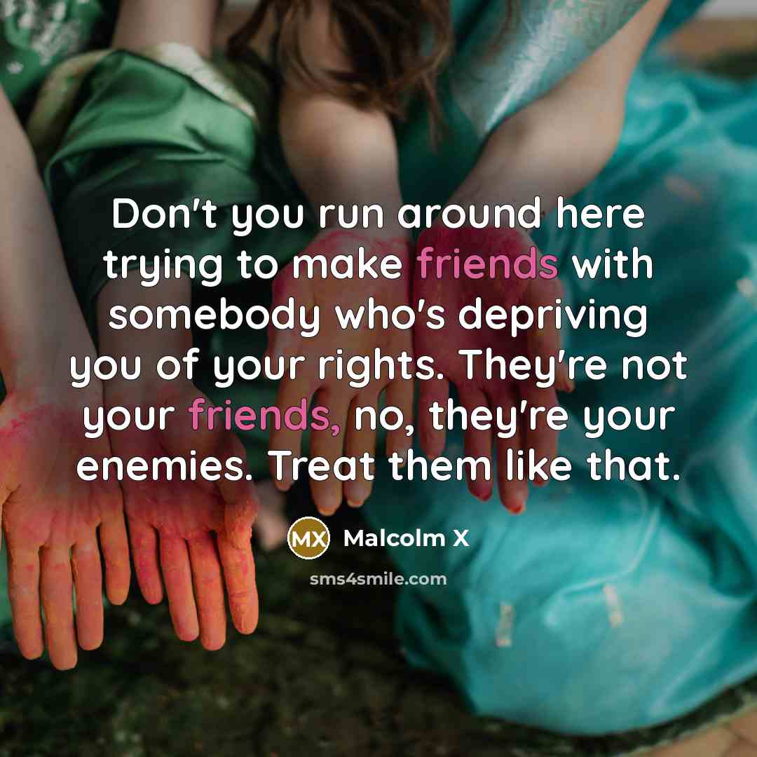 “Don't you run around here trying to make friends with somebody who's depriving you of your rights. They're not your friends, no, they're your enemies. Treat them like that.” quote by Malcolm X