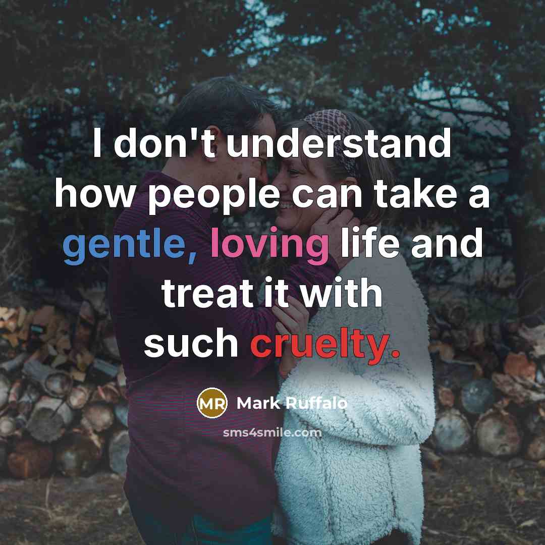 “I don't understand how people can take a gentle, loving life and treat it with such cruelty.” quote by Mark Ruffalo