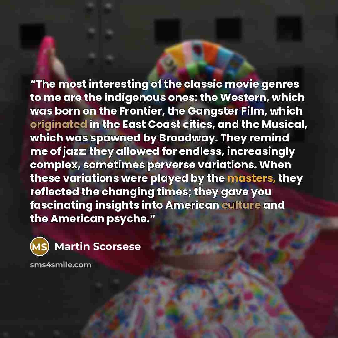 “The most interesting of the classic movie genres to me are the indigenous ones: the Western, which was born on the Frontier, the Gangster Film, which originated in the East Coast cities, and the Musical, which was spawned by Broadway. They remind me of jazz: they allowed for endless, increasingly…” quote by Martin Scorsese