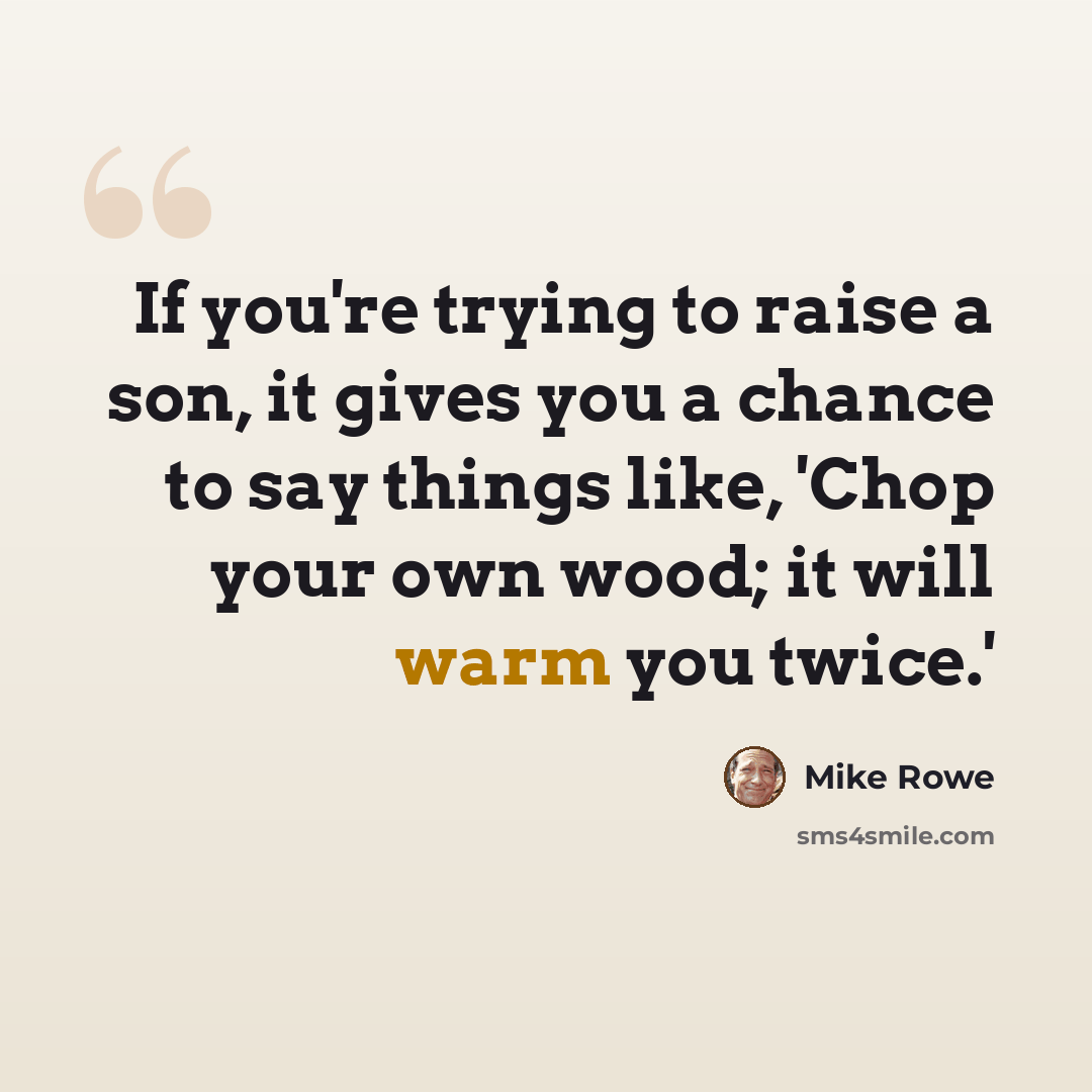 “If you're trying to raise a son, it gives you a chance to say things like, 'Chop your own wood; it will warm you twice.'” quote by Mike Rowe