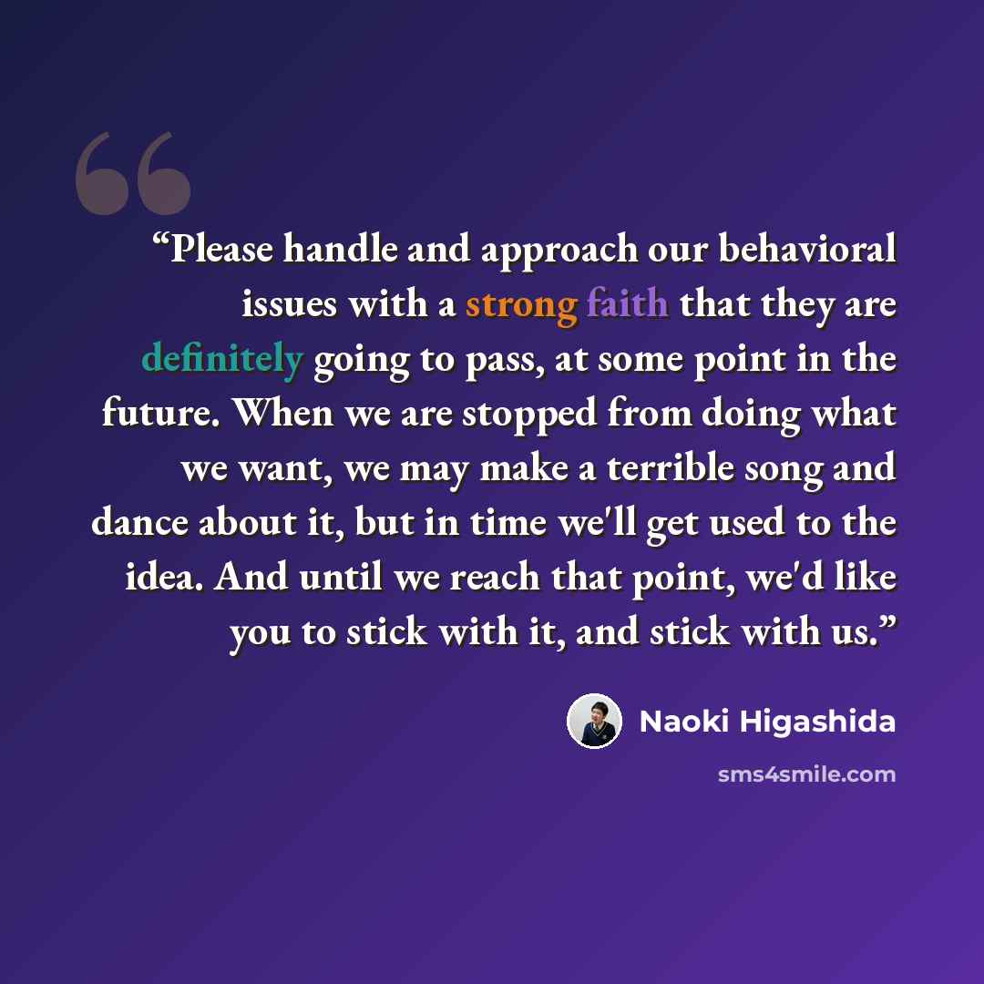 “Please handle and approach our behavioral issues with a strong faith that they are definitely going to pass, at some point in the future. When we are stopped from doing what we want, we may make a terrible song and dance about it, but in time we'll get used to the idea. And until we reach that…” quote by Naoki Higashida