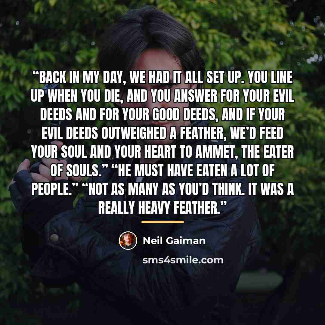 “Back in my day, we had it all set up. You line up when you die, and you answer for your evil deeds and for your good deeds, and if your evil deeds outweighed a feather, we’d feed your soul and your heart to Ammet, the Eater of Souls.” “He must have eaten a lot of people.” “Not as many as you’d…” quote by Neil Gaiman