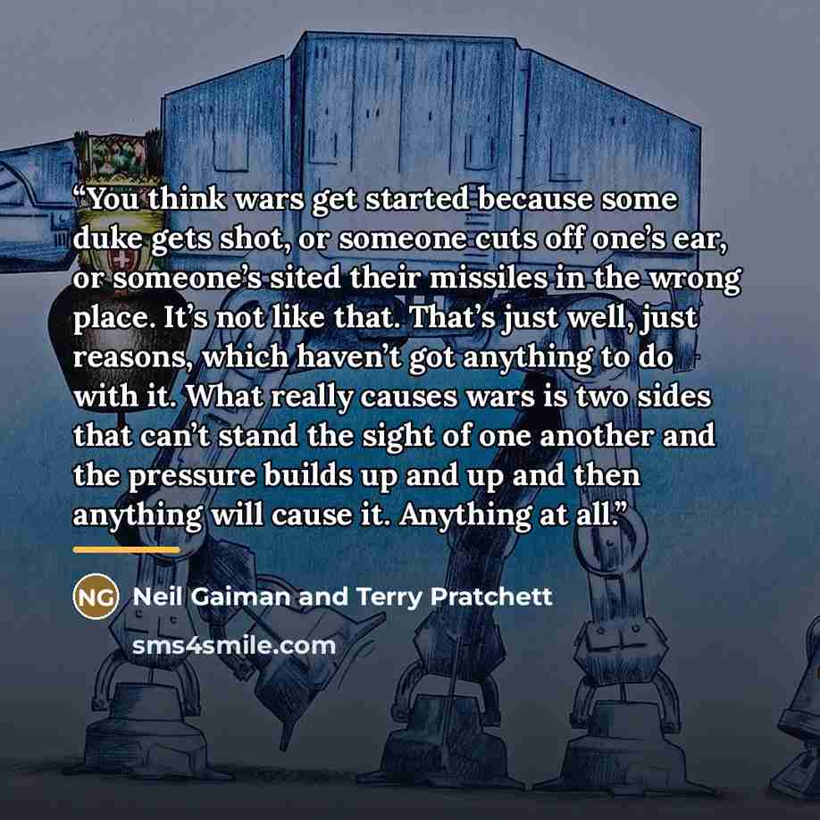 “You think wars get started because some duke gets shot, or someone cuts off one’s ear, or someone’s sited their missiles in the wrong place. It’s not like that. That’s just well, just reasons, which haven’t got anything to do with it. What really causes wars is two sides that can’t stand the sight…” quote by Neil Gaiman and Terry Pratchett