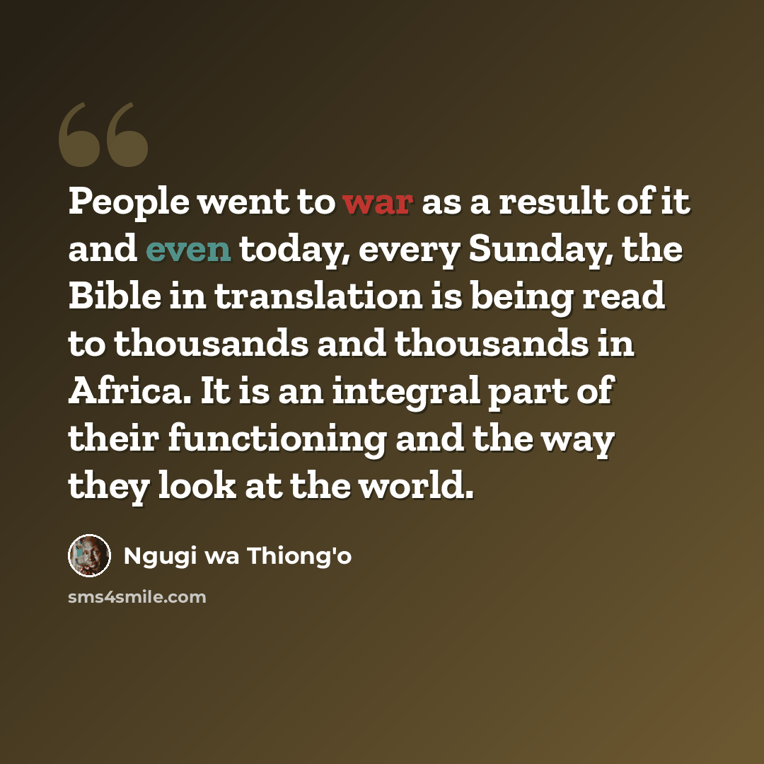 “People went to war as a result of it and even today, every Sunday, the Bible in translation is being read to thousands and thousands in Africa. It is an integral part of their functioning and the way they look at the world.” quote by Ngugi wa Thiong'o