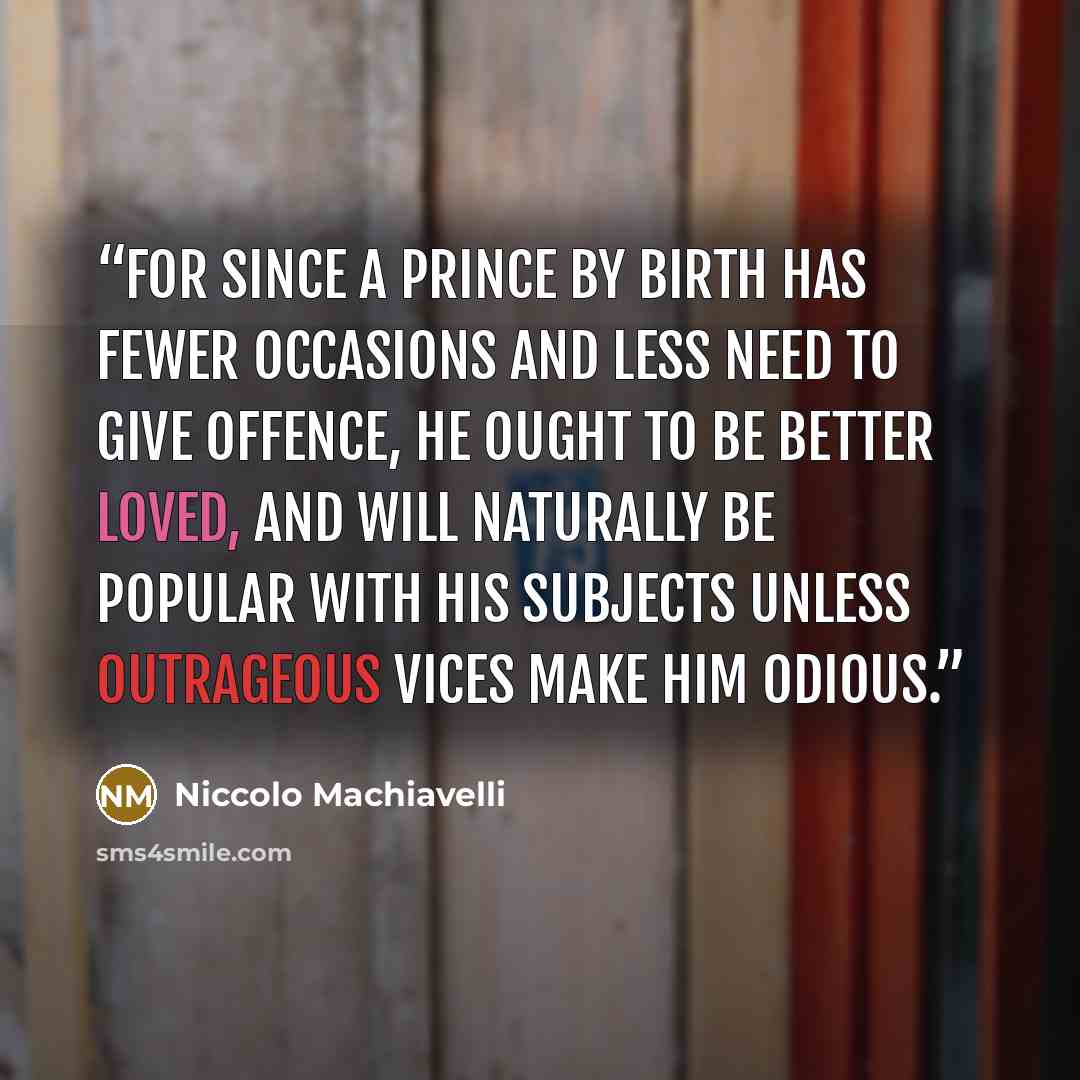 “For since a Prince by birth has fewer occasions and less need to give offence, he ought to be better loved, and will naturally be popular with his subjects unless outrageous vices make him odious.” quote by Niccolò Machiavelli