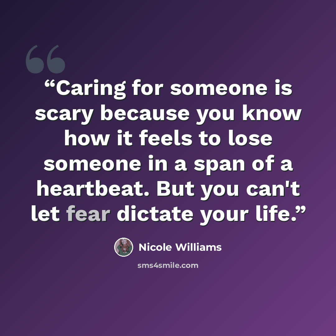 “Caring for someone is scary because you know how it feels to lose someone in a span of a heartbeat. But you can't let fear dictate your life.” quote by Nicole Williams