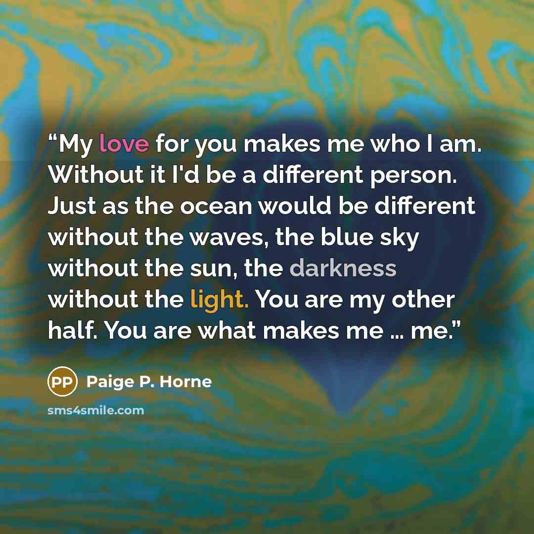 “My love for you makes me who I am. Without it I'd be a different person. Just as the ocean would be different without the waves, the blue sky without the sun, the darkness without the light. You are my other half. You are what makes me … me.” quote by Paige P. Horne