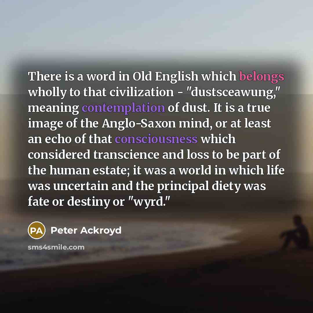“There is a word in Old English which belongs wholly to that civilization - "dustsceawung," meaning contemplation of dust. It is a true image of the Anglo-Saxon mind, or at least an echo of that consciousness which considered transcience and loss to be part of the human estate; it was a world in…” quote by Peter Ackroyd