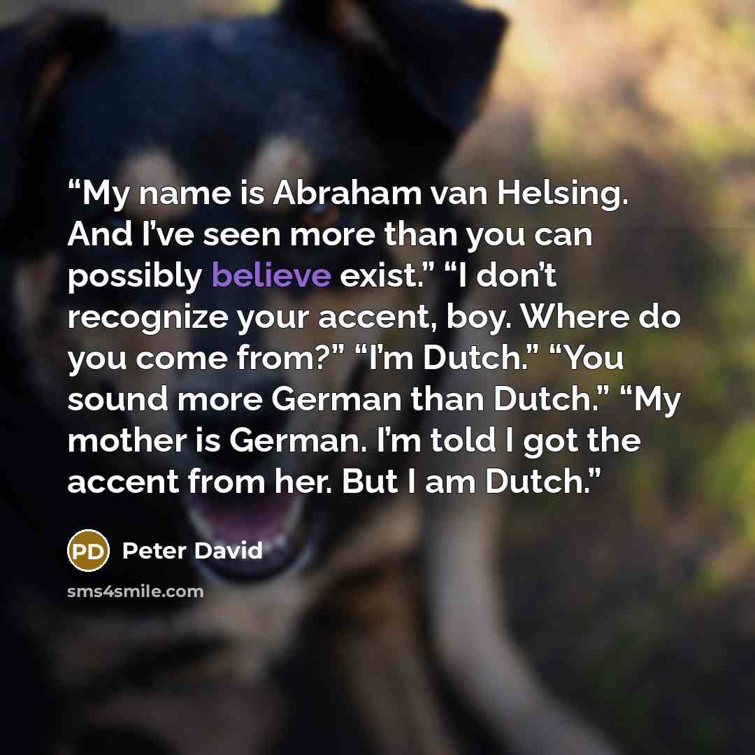 “My name is Abraham van Helsing. And I’ve seen more than you can possibly believe exist.” “I don’t recognize your accent, boy. Where do you come from?” “I’m Dutch.” “You sound more German than Dutch.” “My mother is German. I’m told I got the accent from her. But I am Dutch.” quote by Peter David