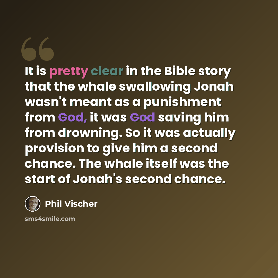 “It is pretty clear in the Bible story that the whale swallowing Jonah wasn't meant as a punishment from God, it was God saving him from drowning. So it was actually provision to give him a second chance. The whale itself was the start of Jonah's second chance.” quote by Phil Vischer