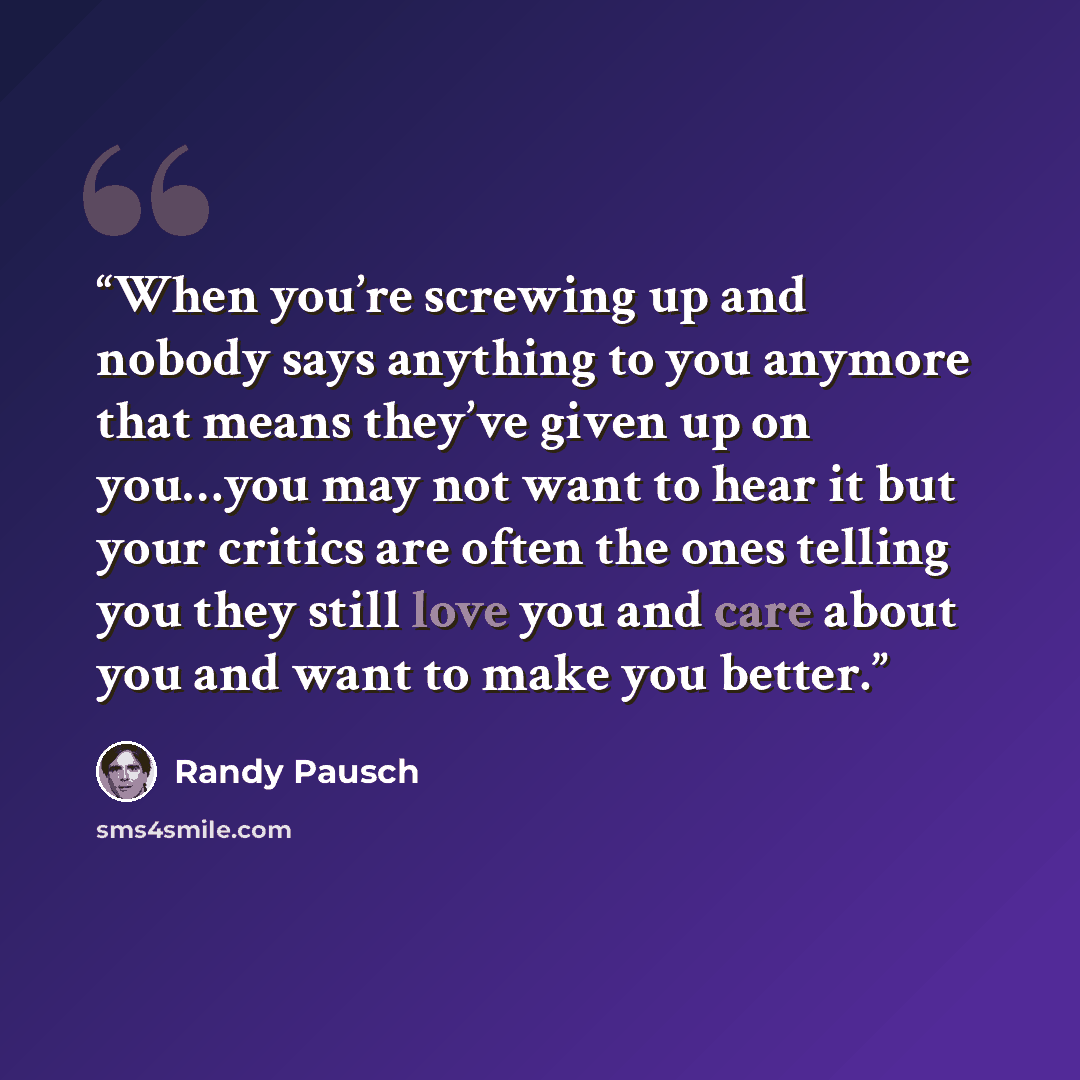 “When you’re screwing up and nobody says anything to you anymore that means they’ve given up on you…you may not want to hear it but your critics are often the ones telling you they still love you and care about you and want to make you better.” quote by Randy Pausch