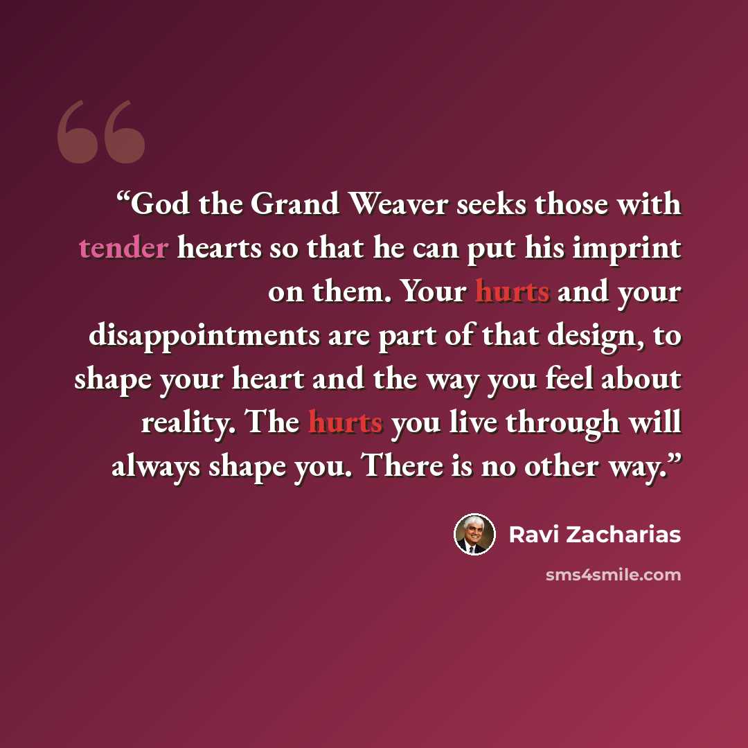 “God the Grand Weaver seeks those with tender hearts so that he can put his imprint on them. Your hurts and your disappointments are part of that design, to shape your heart and the way you feel about reality. The hurts you live through will always shape you. There is no other way.” quote by Ravi Zacharias