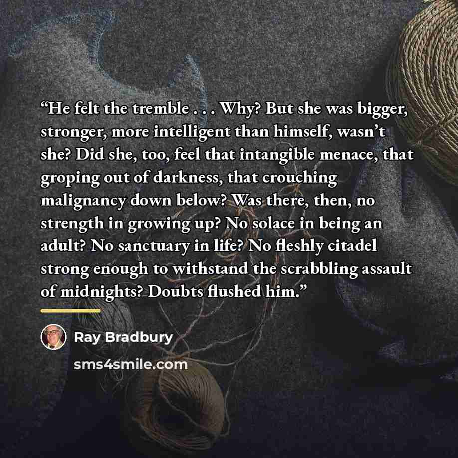 “He felt the tremble . . . Why? But she was bigger, stronger, more intelligent than himself, wasn’t she? Did she, too, feel that intangible menace, that groping out of darkness, that crouching malignancy down below? Was there, then, no strength in growing up? No solace in being an adult? No…” quote by Ray Bradbury