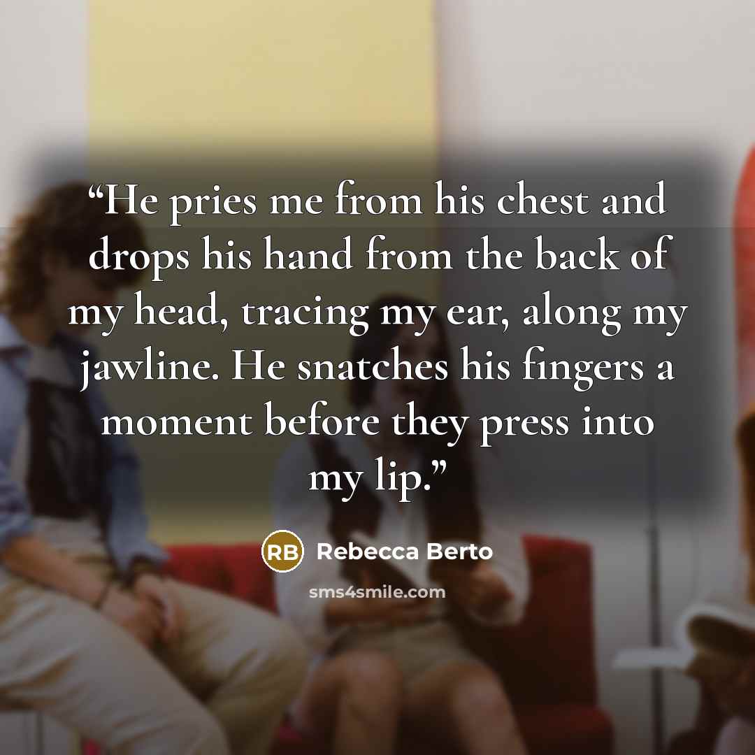 “He pries me from his chest and drops his hand from the back of my head, tracing my ear, along my jawline. He snatches his fingers a moment before they press into my lip.” quote by Rebecca Berto
