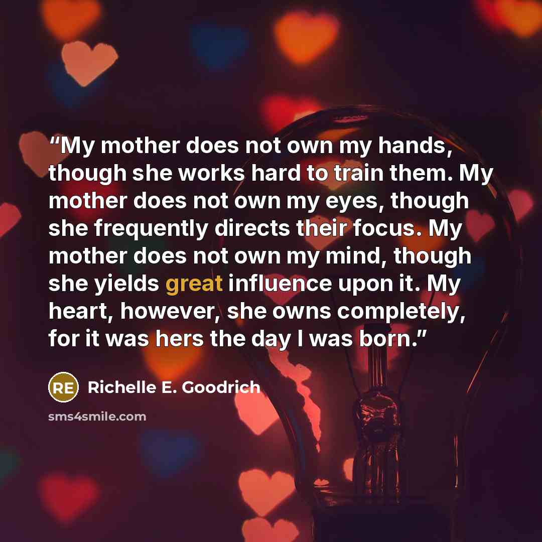 “My mother does not own my hands, though she works hard to train them. My mother does not own my eyes, though she frequently directs their focus. My mother does not own my mind, though she yields great influence upon it. My heart, however, she owns completely, for it was hers the day I was born.” quote by Richelle E. Goodrich