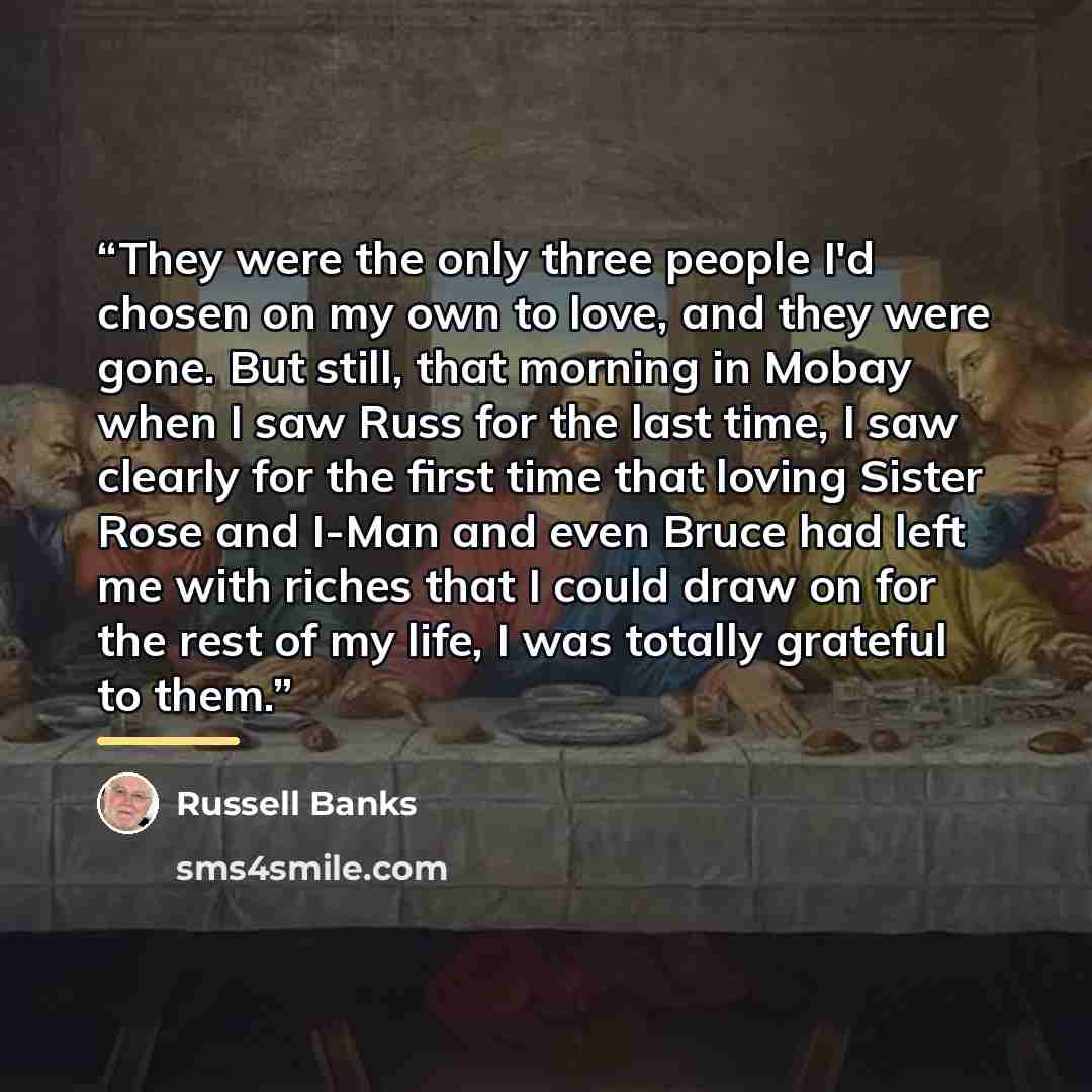 “They were the only three people I'd chosen on my own to love, and they were gone. But still, that morning in Mobay when I saw Russ for the last time, I saw clearly for the first time that loving Sister Rose and I-Man and even Bruce had left me with riches that I could draw on for the rest of my…” quote by Russell Banks