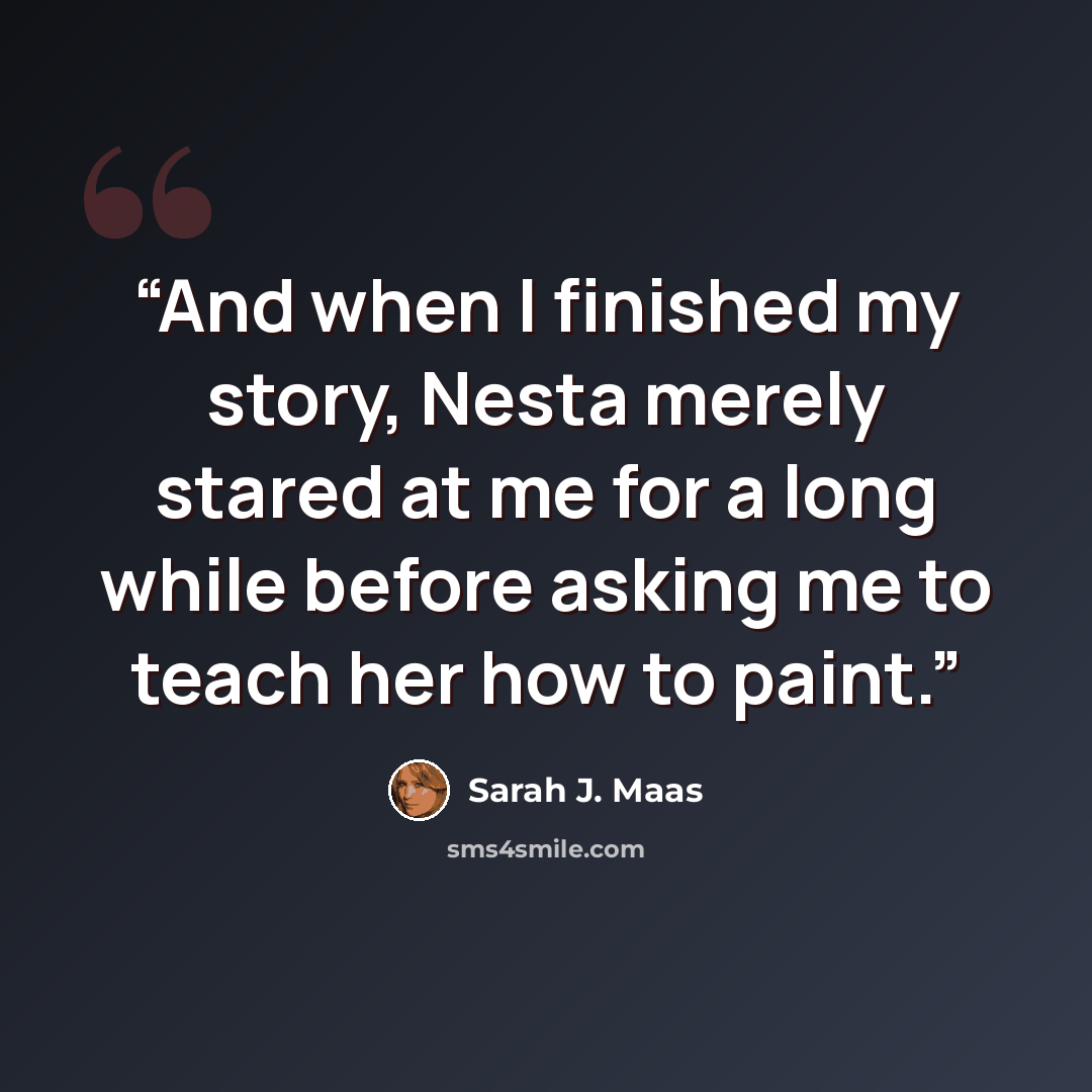 “And when I finished my story, Nesta merely stared at me for a long while before asking me to teach her how to paint.” quote by Sarah J. Maas