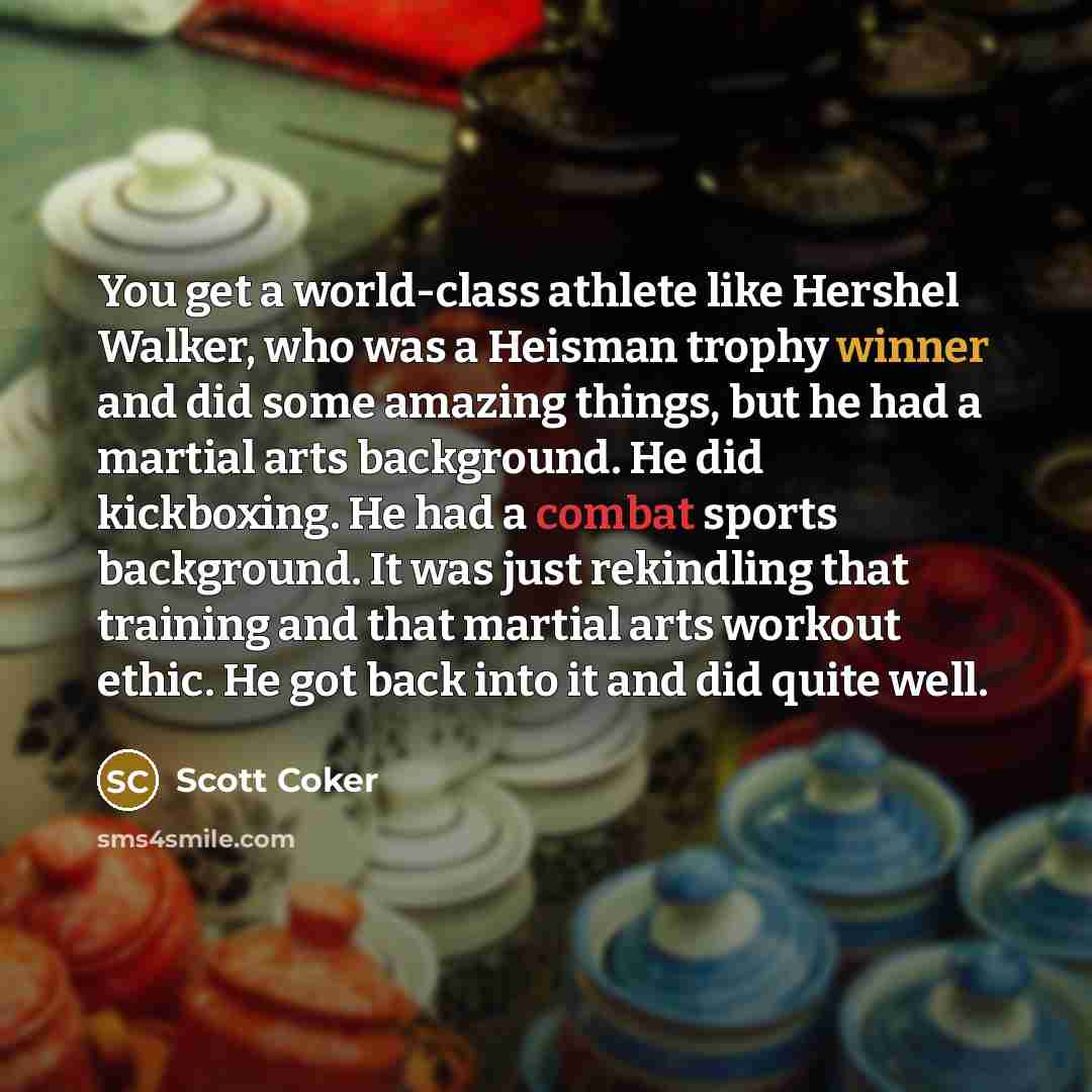 “You get a world-class athlete like Hershel Walker, who was a Heisman trophy winner and did some amazing things, but he had a martial arts background. He did kickboxing. He had a combat sports background. It was just rekindling that training and that martial arts workout ethic. He got back into it…” quote by Scott Coker