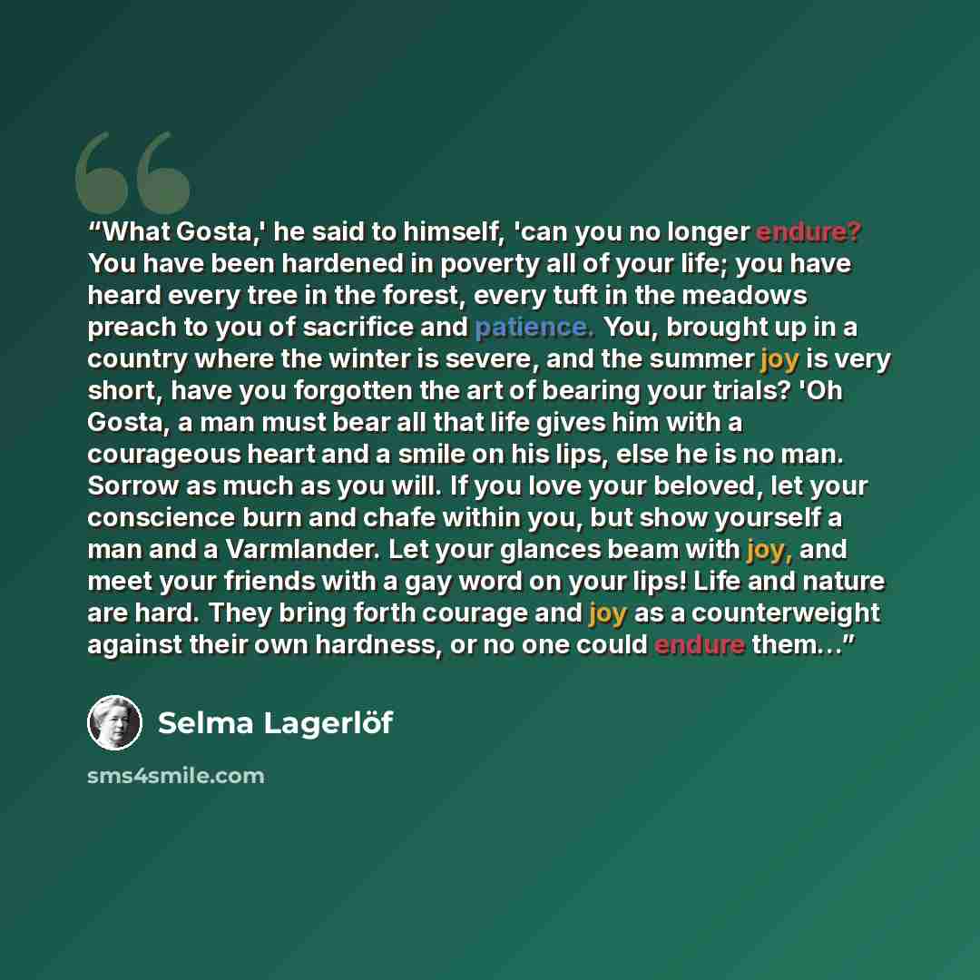 “What Gosta,' he said to himself, 'can you no longer endure? You have been hardened in poverty all of your life; you have heard every tree in the forest, every tuft in the meadows preach to you of sacrifice and patience. You, brought up in a country where the winter is severe, and the summer joy is…” quote by Selma Lagerlöf