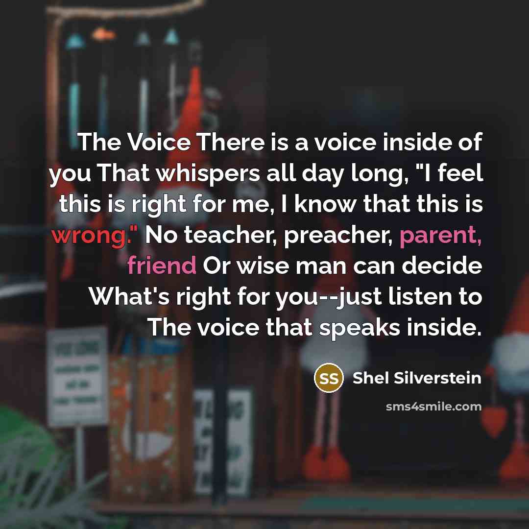 “The Voice There is a voice inside of you That whispers all day long, "I feel this is right for me, I know that this is wrong." No teacher, preacher, parent, friend Or wise man can decide What's right for you--just listen to The voice that speaks inside.” quote by Shel Silverstein