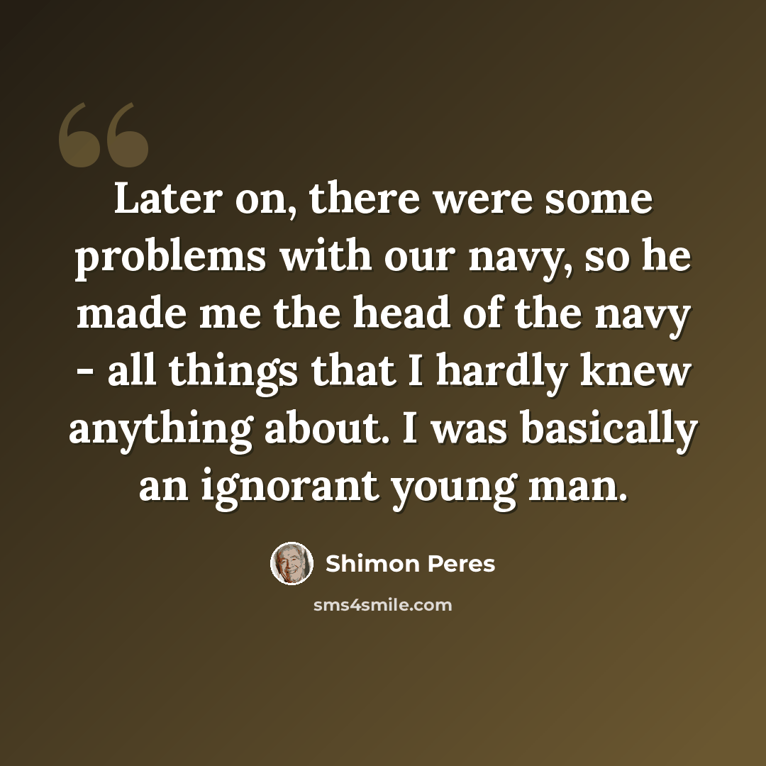 “Later on, there were some problems with our navy, so he made me the head of the navy - all things that I hardly knew anything about. I was basically an ignorant young man.” quote by Shimon Peres