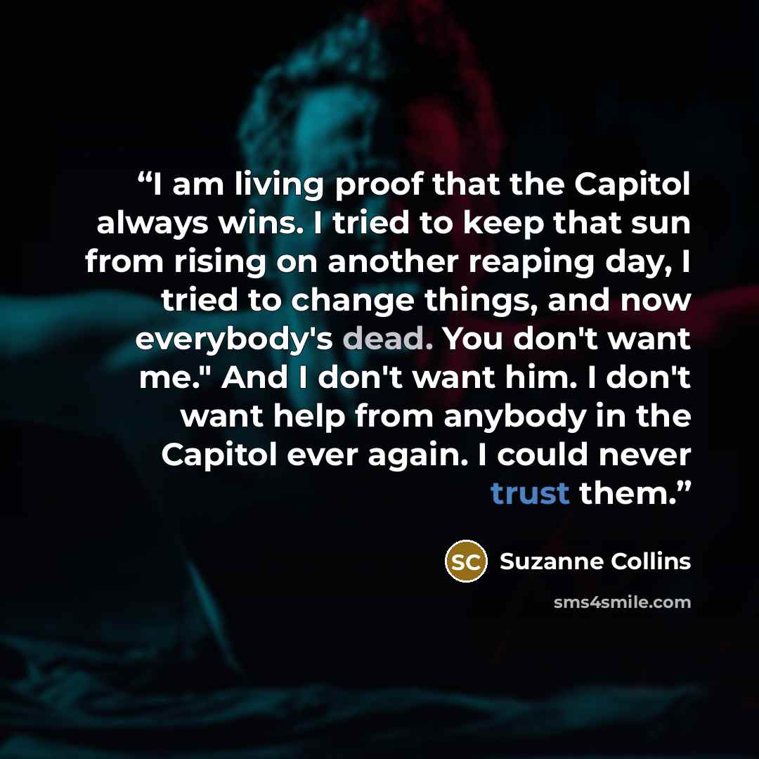 “I am living proof that the Capitol always wins. I tried to keep that sun from rising on another reaping day, I tried to change things, and now everybody's dead. You don't want me." And I don't want him. I don't want help from anybody in the Capitol ever again. I could never trust them.” quote by Suzanne Collins