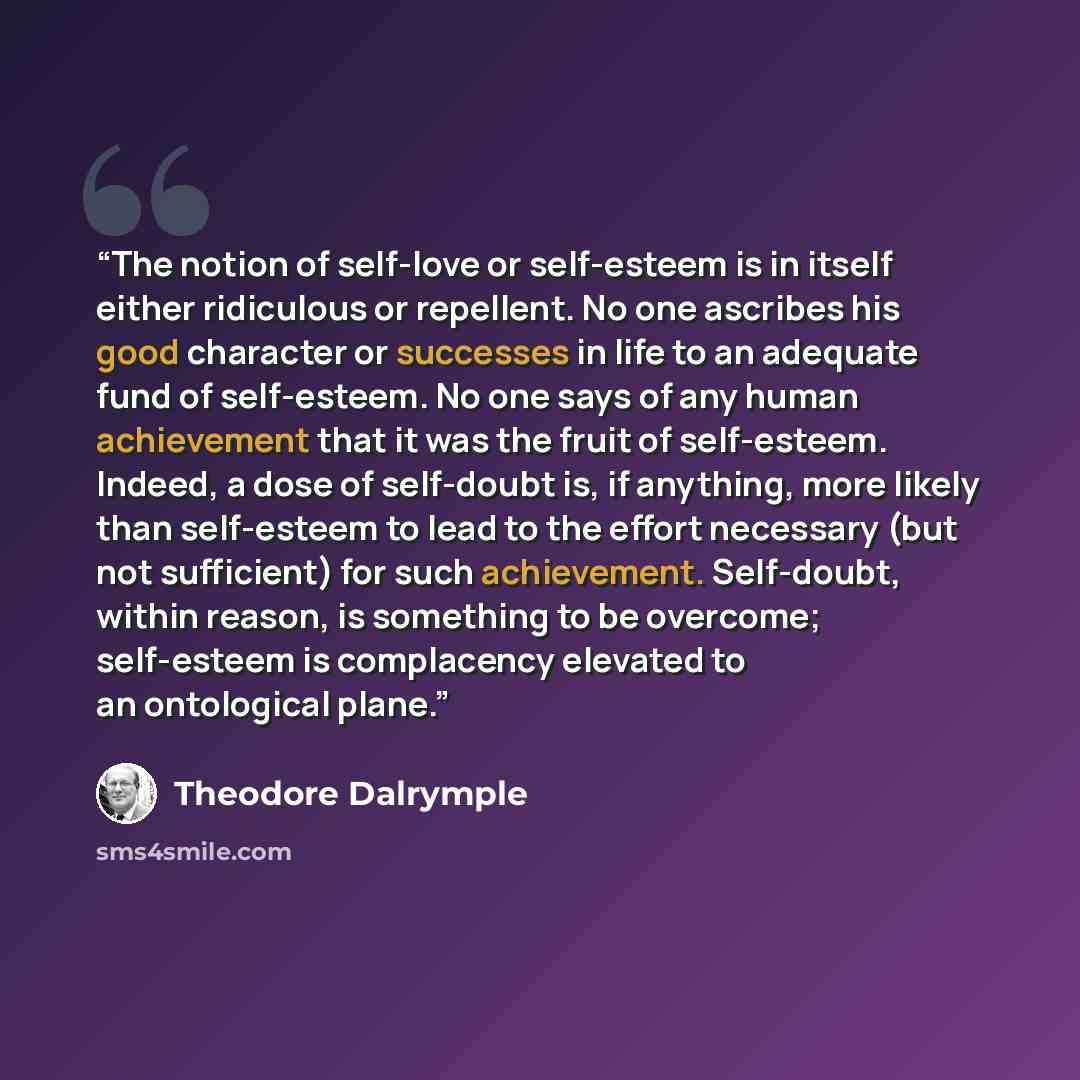“The notion of self-love or self-esteem is in itself either ridiculous or repellent. No one ascribes his good character or successes in life to an adequate fund of self-esteem. No one says of any human achievement that it was the fruit of self-esteem. Indeed, a dose of self-doubt is, if anything…” quote by Theodore Dalrymple
