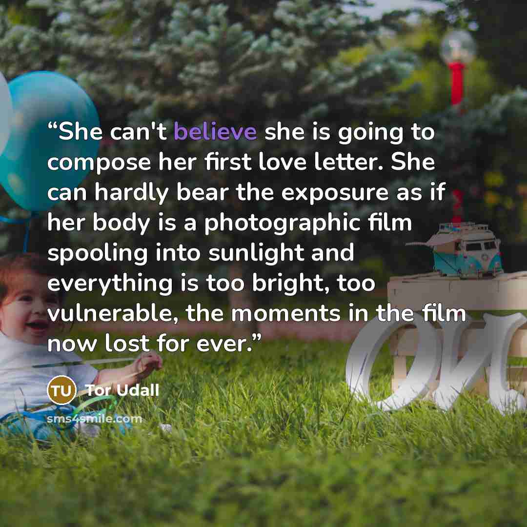 “She can't believe she is going to compose her first love letter. She can hardly bear the exposure as if her body is a photographic film spooling into sunlight and everything is too bright, too vulnerable, the moments in the film now lost for ever.” quote by Tor Udall