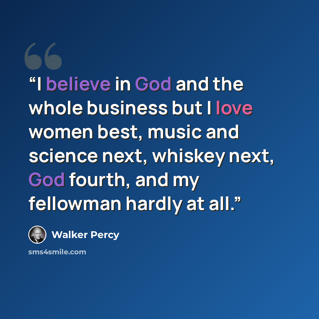 “I believe in God and the whole business but I love women best, music and science next, whiskey next, God fourth, and my fellowman hardly at all.” quote by Walker Percy