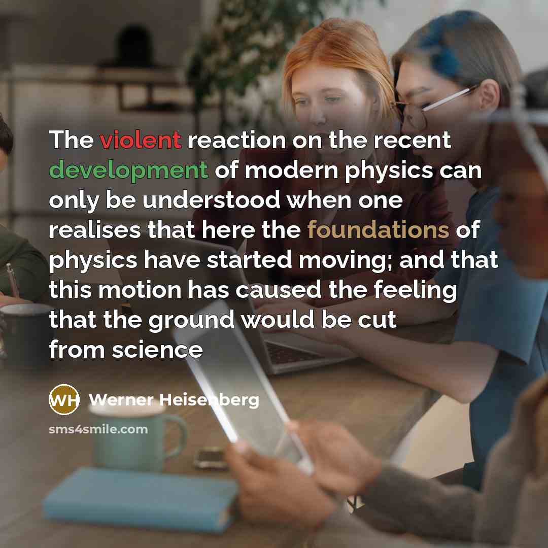 “The violent reaction on the recent development of modern physics can only be understood when one realises that here the foundations of physics have started moving; and that this motion has caused the feeling that the ground would be cut from science” quote by Werner Heisenberg