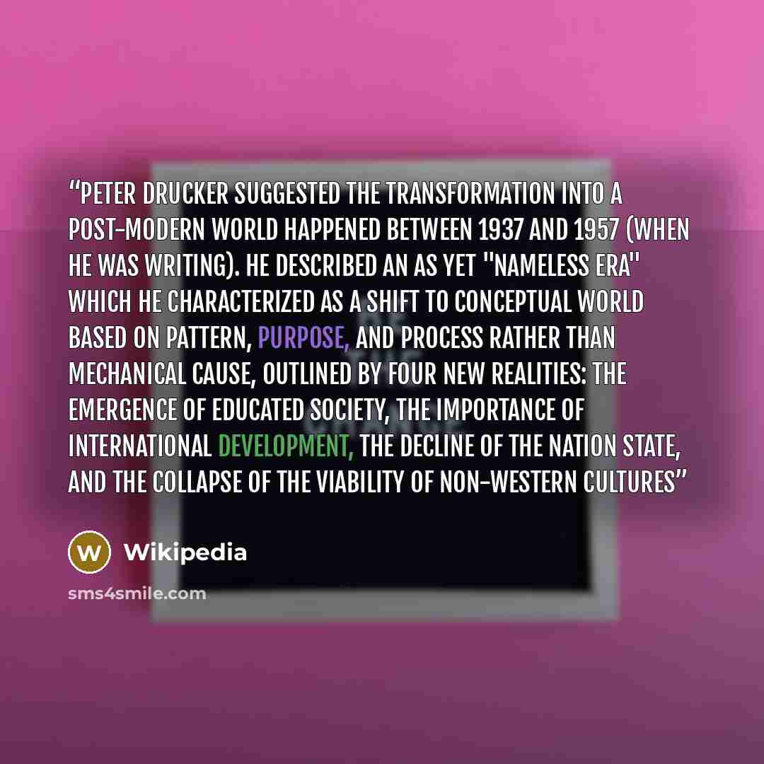 “Peter Drucker suggested the transformation into a post-modern world happened between 1937 and 1957 (when he was writing). He described an as yet "nameless era" which he characterized as a shift to conceptual world based on pattern, purpose, and process rather than mechanical cause, outlined by…” quote by Wikipedia