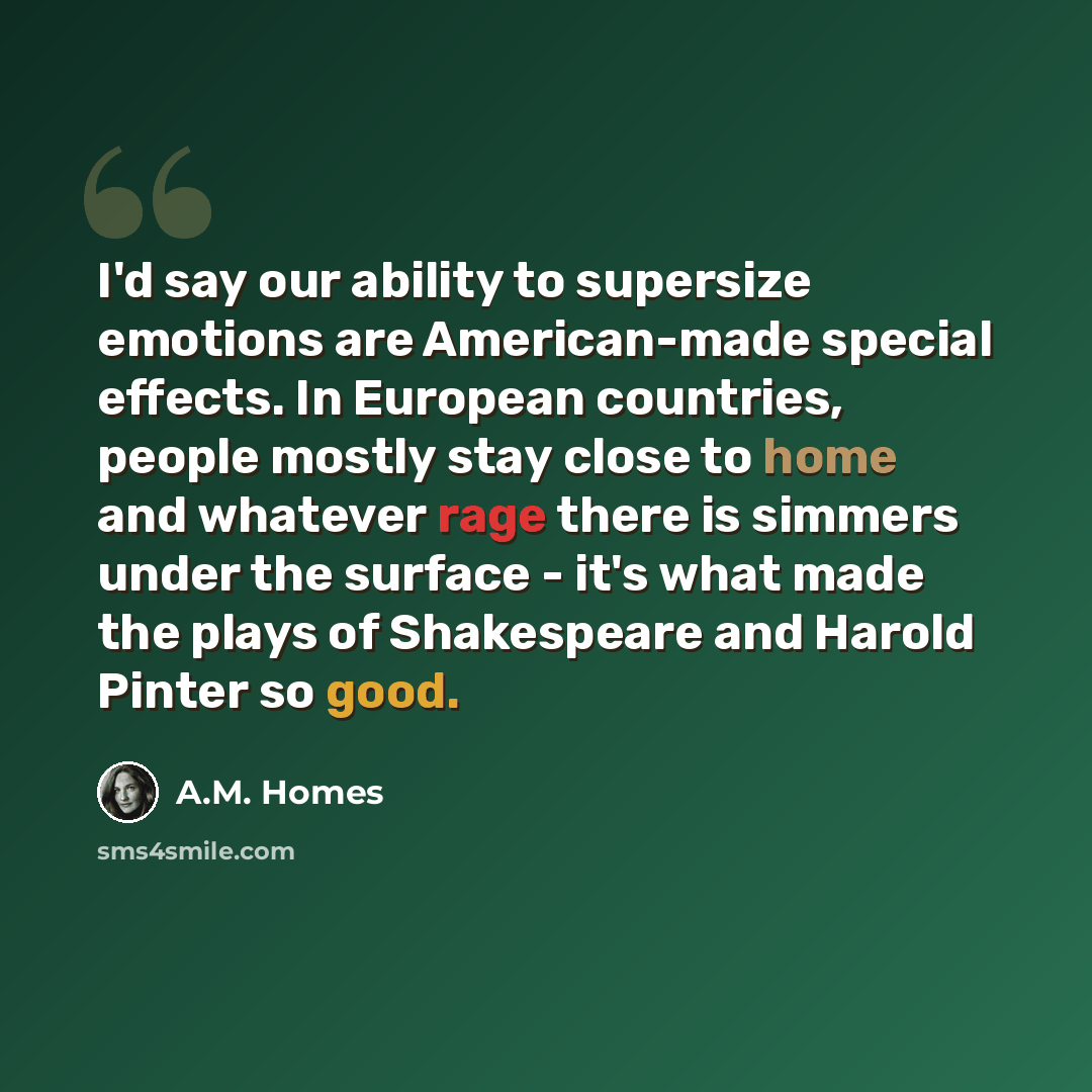 “I'd say our ability to supersize emotions are American-made special effects. In European countries, people mostly stay close to home and whatever rage there is simmers under the surface - it's what made the plays of Shakespeare and Harold Pinter so good.” quote by A.M. Homes