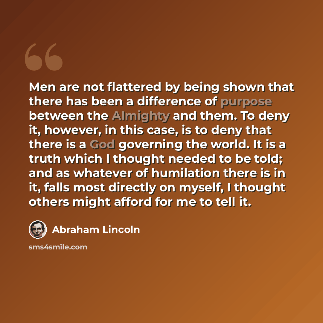 “Men are not flattered by being shown that there has been a difference of purpose between the Almighty and them. To deny it, however, in this case, is to deny that there is a God governing the world. It is a truth which I thought needed to be told; and as whatever of humilation there is in it…” quote by Abraham Lincoln