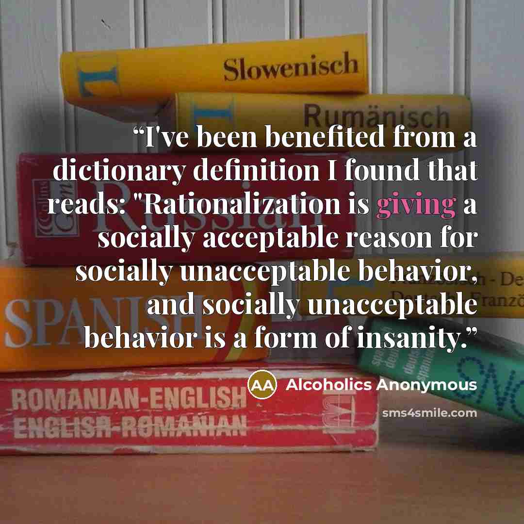 “I've been benefited from a dictionary definition I found that reads: "Rationalization is giving a socially acceptable reason for socially unacceptable behavior, and socially unacceptable behavior is a form of insanity.” quote by Alcoholics Anonymous