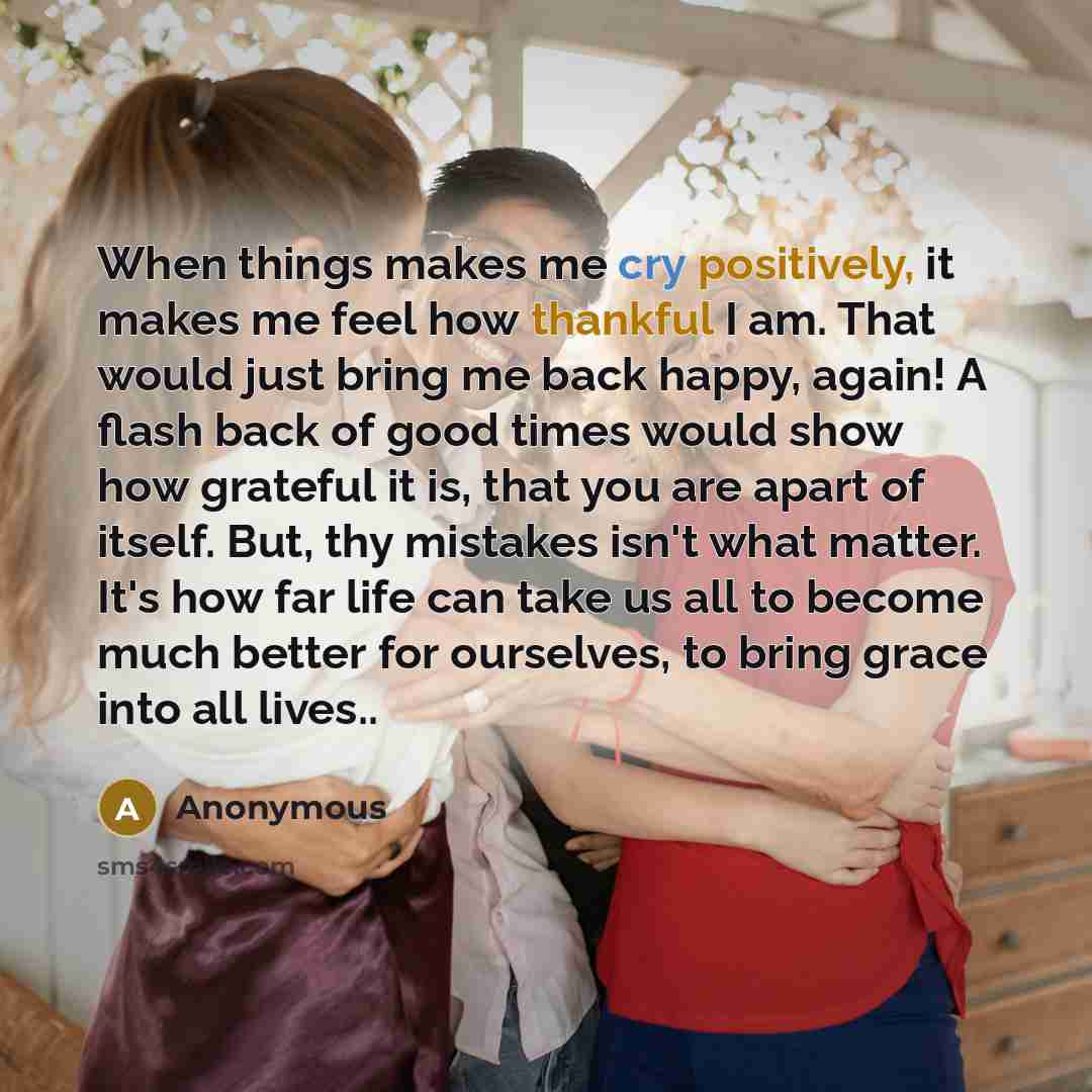 “When things makes me cry positively, it makes me feel how thankful I am. That would just bring me back happy, again! A flash back of good times would show how grateful it is, that you are apart of itself. But, thy mistakes isn't what matter. It's how far life can take us all to become much better…” quote by Anonymous