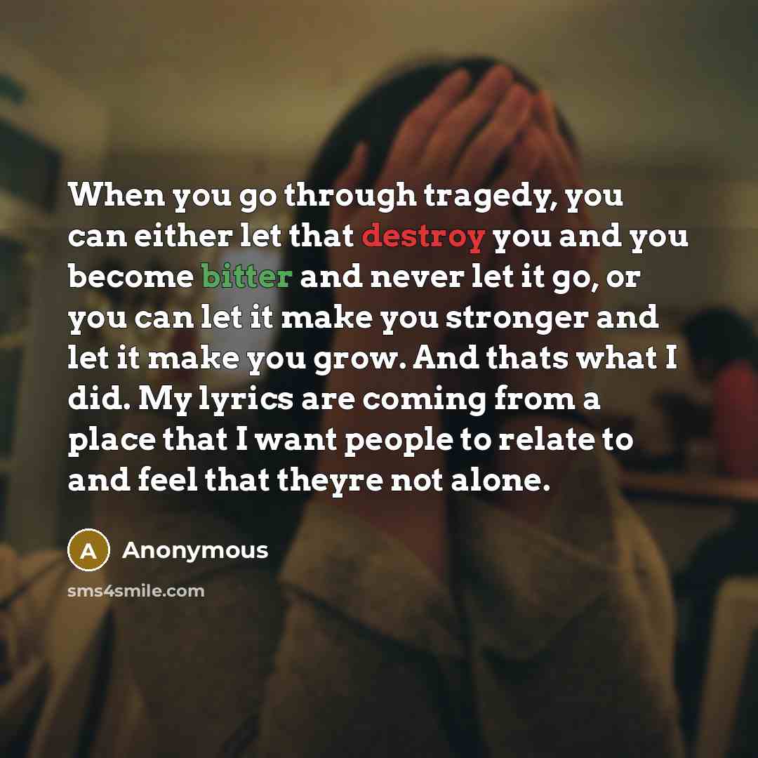 “When you go through tragedy, you can either let that destroy you and you become bitter and never let it go, or you can let it make you stronger and let it make you grow. And thats what I did. My lyrics are coming from a place that I want people to relate to and feel that theyre not alone.” quote by Anonymous