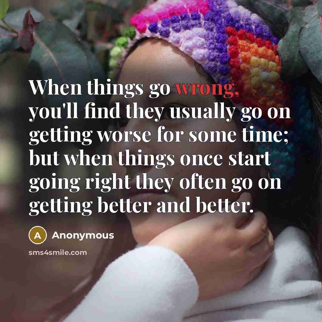 “When things go wrong, you'll find they usually go on getting worse for some time; but when things once start going right they often go on getting better and better.” quote by Anonymous