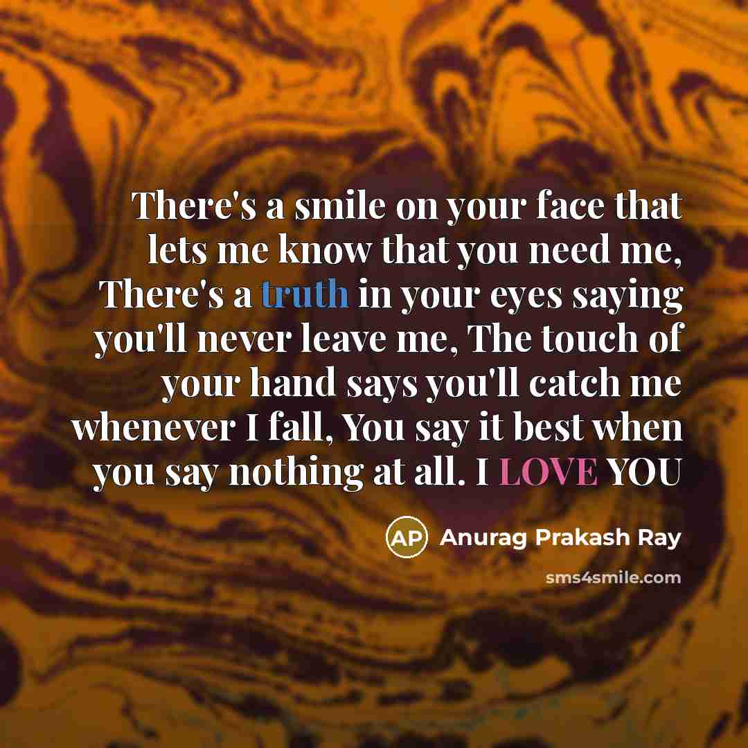 “There's a smile on your face that lets me know that you need me, There's a truth in your eyes saying you'll never leave me, The touch of your hand says you'll catch me whenever I fall, You say it best when you say nothing at all. I LOVE YOU” quote by Anurag Prakash Ray
